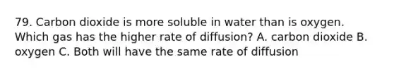 79. Carbon dioxide is more soluble in water than is oxygen. Which gas has the higher rate of diffusion? A. carbon dioxide B. oxygen C. Both will have the same rate of diffusion