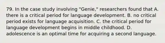 79. In the case study involving "Genie," researchers found that A. there is a critical period for language development. B. no critical period exists for language acquisition. C. the critical period for language development begins in middle childhood. D. adolescence is an optimal time for acquiring a second language.