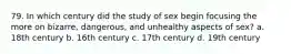 79. In which century did the study of sex begin focusing the more on bizarre, dangerous, and unhealthy aspects of sex? a. 18th century b. 16th century c. 17th century d. 19th century