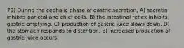 79) During the cephalic phase of gastric secretion, A) secretin inhibits parietal and chief cells. B) the intestinal reflex inhibits gastric emptying. C) production of gastric juice slows down. D) the stomach responds to distention. E) increased production of gastric juice occurs.