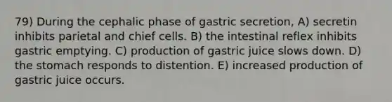 79) During the cephalic phase of gastric secretion, A) secretin inhibits parietal and chief cells. B) the intestinal reflex inhibits gastric emptying. C) production of gastric juice slows down. D) the stomach responds to distention. E) increased production of gastric juice occurs.