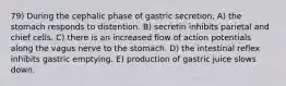 79) During the cephalic phase of gastric secretion, A) the stomach responds to distention. B) secretin inhibits parietal and chief cells. C) there is an increased flow of action potentials along the vagus nerve to the stomach. D) the intestinal reflex inhibits gastric emptying. E) production of gastric juice slows down.