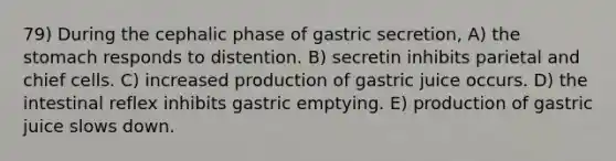 79) During the cephalic phase of gastric secretion, A) the stomach responds to distention. B) secretin inhibits parietal and chief cells. C) increased production of gastric juice occurs. D) the intestinal reflex inhibits gastric emptying. E) production of gastric juice slows down.