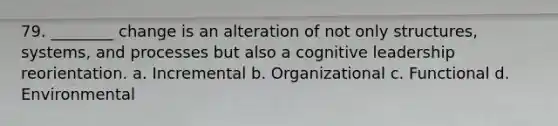 79. ________ change is an alteration of not only structures, systems, and processes but also a cognitive leadership reorientation. a. Incremental b. Organizational c. Functional d. Environmental