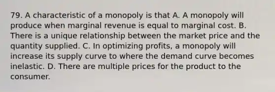 79. A characteristic of a monopoly is that A. A monopoly will produce when marginal revenue is equal to marginal cost. B. There is a unique relationship between the market price and the quantity supplied. C. In optimizing profits, a monopoly will increase its supply curve to where the demand curve becomes inelastic. D. There are multiple prices for the product to the consumer.