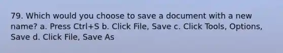 79. Which would you choose to save a document with a new name? a. Press Ctrl+S b. Click File, Save c. Click Tools, Options, Save d. Click File, Save As