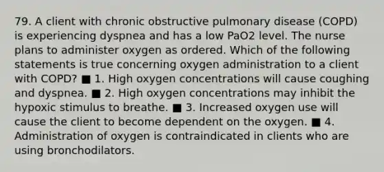 79. A client with chronic obstructive pulmonary disease (COPD) is experiencing dyspnea and has a low PaO2 level. The nurse plans to administer oxygen as ordered. Which of the following statements is true concerning oxygen administration to a client with COPD? ■ 1. High oxygen concentrations will cause coughing and dyspnea. ■ 2. High oxygen concentrations may inhibit the hypoxic stimulus to breathe. ■ 3. Increased oxygen use will cause the client to become dependent on the oxygen. ■ 4. Administration of oxygen is contraindicated in clients who are using bronchodilators.