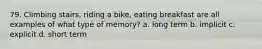 79. Climbing stairs, riding a bike, eating breakfast are all examples of what type of memory? a. long term b. implicit c. explicit d. short term