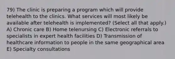 79) The clinic is preparing a program which will provide telehealth to the clinics. What services will most likely be available after telehealth is implemented? (Select all that apply.) A) Chronic care B) Home telenursing C) Electronic referrals to specialists in expert health facilities D) Transmission of healthcare information to people in the same geographical area E) Specialty consultations