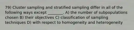 79) Cluster sampling and stratified sampling differ in all of the following ways except ________. A) the number of subpopulations chosen B) their objectives C) classification of sampling techniques D) with respect to homogeneity and heterogeneity