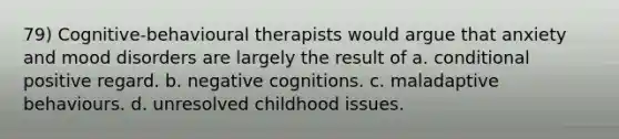 79) Cognitive-behavioural therapists would argue that anxiety and mood disorders are largely the result of a. conditional positive regard. b. negative cognitions. c. maladaptive behaviours. d. unresolved childhood issues.