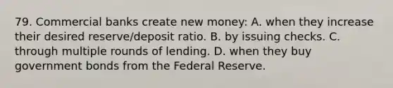 79. Commercial banks create new money: A. when they increase their desired reserve/deposit ratio. B. by issuing checks. C. through multiple rounds of lending. D. when they buy government bonds from the Federal Reserve.