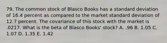 79. The common stock of Blasco Books has a standard deviation of 16.4 percent as compared to the market standard deviation of 12.7 percent. The covariance of this stock with the market is .0217. What is the beta of Blasco Books' stock? A. .96 B. 1.05 C. 1.07 D. 1.35 E. 1.42