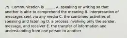 79. Communication is _____. A. speaking or writing so that another is able to comprehend the meaning B. interpretation of messages sent via any media C. the combined activities of speaking and listening D. a process involving only the sender, message, and receiver E. the transfer of information and understanding from one person to another