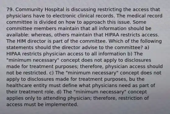 79. Community Hospital is discussing restricting the access that physicians have to electronic clinical records. The medical record committee is divided on how to approach this issue. Some committee members maintain that all information should be available: whereas, others maintain that HIPAA restricts access. The HIM director is part of the committee. Which of the following statements should the director advise to the committee? a) HIPAA restricts physician access to all information b) The "minimum necessary" concept does not apply to disclosures made for treatment purposes; therefore, physician access should not be restricted. c) The "minimum necessary" concept does not apply to disclosures made for treatment purposes, bu the healthcare entity must define what physicians need as part of their treatment role. d) The "minimum necessary" concept applies only to attending physician; therefore, restriction of access must be implemented.