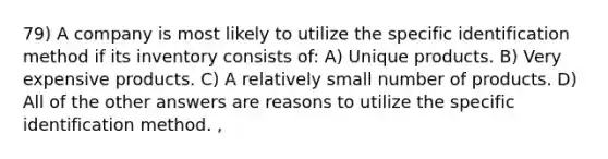 79) A company is most likely to utilize the specific identification method if its inventory consists of: A) Unique products. B) Very expensive products. C) A relatively small number of products. D) All of the other answers are reasons to utilize the specific identification method. ,