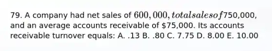 79. A company had net sales of 600,000, total sales of750,000, and an average accounts receivable of 75,000. Its accounts receivable turnover equals: A. .13 B. .80 C. 7.75 D. 8.00 E. 10.00