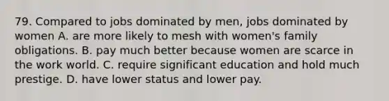 79. Compared to jobs dominated by men, jobs dominated by women A. are more likely to mesh with women's family obligations. B. pay much better because women are scarce in the work world. C. require significant education and hold much prestige. D. have lower status and lower pay.