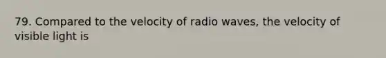 79. Compared to the velocity of radio waves, the velocity of visible light is