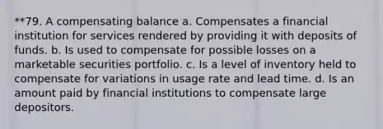 **79. A compensating balance a. Compensates a financial institution for services rendered by providing it with deposits of funds. b. Is used to compensate for possible losses on a marketable securities portfolio. c. Is a level of inventory held to compensate for variations in usage rate and lead time. d. Is an amount paid by financial institutions to compensate large depositors.