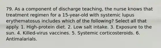 79. As a component of discharge teaching, the nurse knows that treatment regimen for a 15-year-old with systemic lupus erythematosus includes which of the following? Select all that apply. 1. High-protein diet. 2. Low salt intake. 3. Exposure to the sun. 4. Killed-virus vaccines. 5. Systemic corticosteroids. 6. Antimalarials.