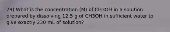 79) What is the concentration (M) of CH3OH in a solution prepared by dissolving 12.5 g of CH3OH in sufficient water to give exactly 230 mL of solution?