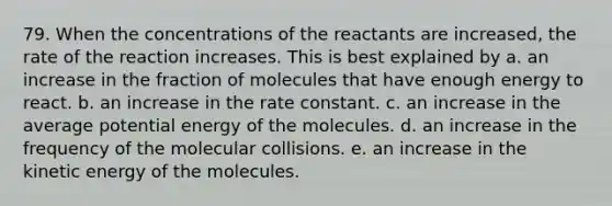 79. When the concentrations of the reactants are increased, the rate of the reaction increases. This is best explained by a. an increase in the fraction of molecules that have enough energy to react. b. an increase in the rate constant. c. an increase in the average potential energy of the molecules. d. an increase in the frequency of the molecular collisions. e. an increase in the kinetic energy of the molecules.