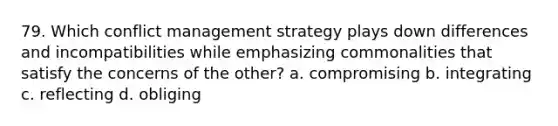 79. Which conflict management strategy plays down differences and incompatibilities while emphasizing commonalities that satisfy the concerns of the other? a. compromising b. integrating c. reflecting d. obliging