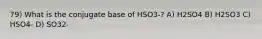 79) What is the conjugate base of HSO3-? A) H2SO4 B) H2SO3 C) HSO4- D) SO32-