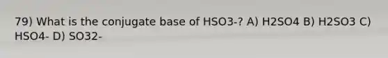 79) What is the conjugate base of HSO3-? A) H2SO4 B) H2SO3 C) HSO4- D) SO32-