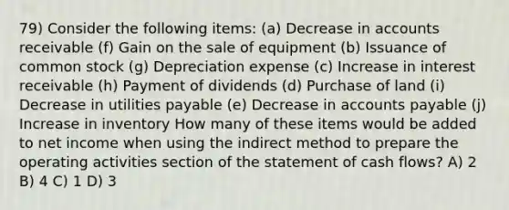 79) Consider the following items: (a) Decrease in accounts receivable (f) Gain on the sale of equipment (b) Issuance of common stock (g) Depreciation expense (c) Increase in interest receivable (h) Payment of dividends (d) Purchase of land (i) Decrease in utilities payable (e) Decrease in accounts payable (j) Increase in inventory How many of these items would be added to net income when using the indirect method to prepare the operating activities section of the statement of cash flows? A) 2 B) 4 C) 1 D) 3