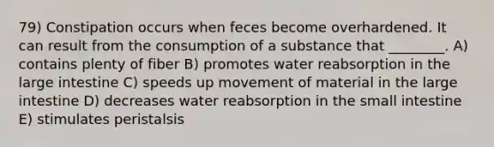 79) Constipation occurs when feces become overhardened. It can result from the consumption of a substance that ________. A) contains plenty of fiber B) promotes water reabsorption in the large intestine C) speeds up movement of material in the large intestine D) decreases water reabsorption in the small intestine E) stimulates peristalsis