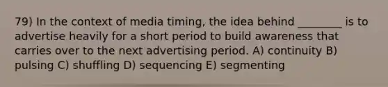 79) In the context of media timing, the idea behind ________ is to advertise heavily for a short period to build awareness that carries over to the next advertising period. A) continuity B) pulsing C) shuffling D) sequencing E) segmenting