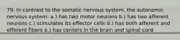 79. In contrast to the somatic nervous system, the autonomic nervous system: a.) has two motor neurons b.) has two afferent neurons c.) stimulates its effector cells d.) has both afferent and efferent fibers e.) has centers in the brain and spinal cord