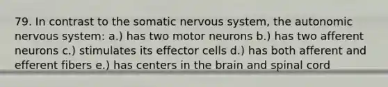 79. In contrast to the somatic nervous system, the autonomic nervous system: a.) has two motor neurons b.) has two afferent neurons c.) stimulates its effector cells d.) has both afferent and efferent fibers e.) has centers in the brain and spinal cord