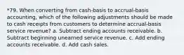 *79. When converting from cash-basis to accrual-basis accounting, which of the following adjustments should be made to cash receipts from customers to determine accrual-basis service revenue? a. Subtract ending accounts receivable. b. Subtract beginning unearned service revenue. c. Add ending accounts receivable. d. Add cash sales.