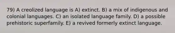 79) A creolized language is A) extinct. B) a mix of indigenous and colonial languages. C) an isolated language family. D) a possible prehistoric superfamily. E) a revived formerly extinct language.