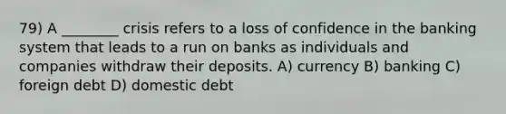 79) A ________ crisis refers to a loss of confidence in the banking system that leads to a run on banks as individuals and companies withdraw their deposits. A) currency B) banking C) foreign debt D) domestic debt