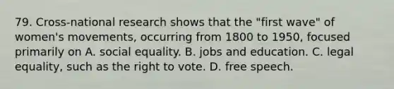 79. Cross-national research shows that the "first wave" of women's movements, occurring from 1800 to 1950, focused primarily on A. social equality. B. jobs and education. C. legal equality, such as the right to vote. D. free speech.