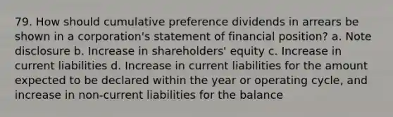 79. How should cumulative preference dividends in arrears be shown in a corporation's statement of financial position? a. Note disclosure b. Increase in shareholders' equity c. Increase in current liabilities d. Increase in current liabilities for the amount expected to be declared within the year or operating cycle, and increase in non-current liabilities for the balance