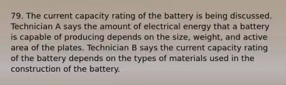 79. The current capacity rating of the battery is being discussed. Technician A says the amount of electrical energy that a battery is capable of producing depends on the size, weight, and active area of the plates. Technician B says the current capacity rating of the battery depends on the types of materials used in the construction of the battery.