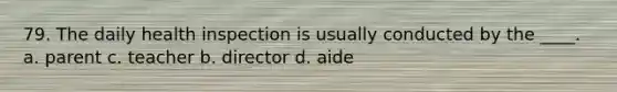 79. The daily health inspection is usually conducted by the ____. a. parent c. teacher b. director d. aide