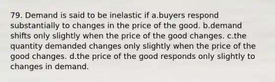 79. Demand is said to be inelastic if a.buyers respond substantially to changes in the price of the good. b.demand shifts only slightly when the price of the good changes. c.the quantity demanded changes only slightly when the price of the good changes. d.the price of the good responds only slightly to changes in demand.