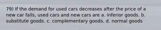 79) If the demand for used cars decreases after the price of a new car falls, used cars and new cars are a. inferior goods. b. substitute goods. c. complementary goods. d. normal goods