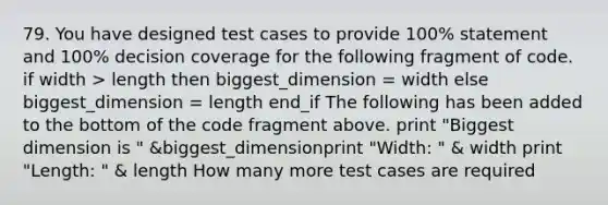 79. You have designed test cases to provide 100% statement and 100% decision coverage for the following fragment of code. if width > length then biggest_dimension = width else biggest_dimension = length end_if The following has been added to the bottom of the code fragment above. print "Biggest dimension is " &biggest_dimensionprint "Width: " & width print "Length: " & length How many more test cases are required