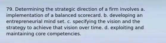 79. Determining the strategic direction of a firm involves a. implementation of a balanced scorecard. b. developing an entrepreneurial mind set. c. specifying the vision and the strategy to achieve that vision over time. d. exploiting and maintaining core competencies.