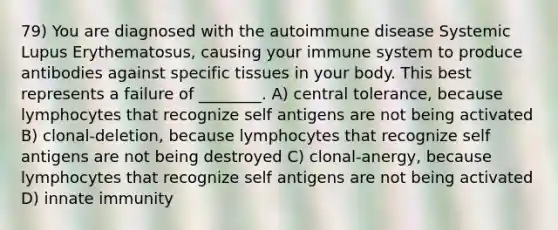 79) You are diagnosed with the autoimmune disease Systemic Lupus Erythematosus, causing your immune system to produce antibodies against specific tissues in your body. This best represents a failure of ________. A) central tolerance, because lymphocytes that recognize self antigens are not being activated B) clonal-deletion, because lymphocytes that recognize self antigens are not being destroyed C) clonal-anergy, because lymphocytes that recognize self antigens are not being activated D) innate immunity