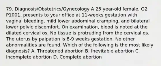 79. Diagnosis/Obstetrics/Gynecology A 25 year-old female, G2 P1001, presents to your office at 11-weeks gestation with vaginal bleeding, mild lower abdominal cramping, and bilateral lower pelvic discomfort. On examination, blood is noted at the dilated cervical os. No tissue is protruding from the cervical os. The uterus by palpation is 8-9 weeks gestation. No other abnormalities are found. Which of the following is the most likely diagnosis? A. Threatened abortion B. Inevitable abortion C. Incomplete abortion D. Complete abortion