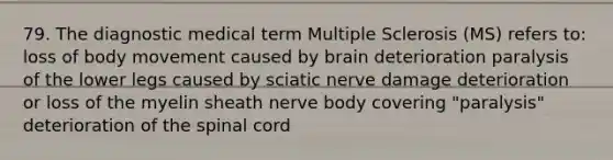 79. The diagnostic medical term Multiple Sclerosis (MS) refers to: loss of body movement caused by brain deterioration paralysis of the lower legs caused by sciatic nerve damage deterioration or loss of the myelin sheath nerve body covering "paralysis" deterioration of the spinal cord