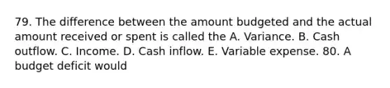 79. The difference between the amount budgeted and the actual amount received or spent is called the A. Variance. B. Cash outflow. C. Income. D. Cash inflow. E. Variable expense. 80. A budget deficit would